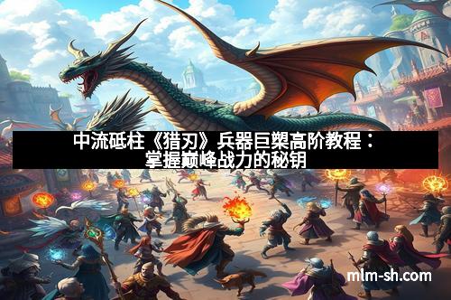 中流砥柱《猎刃》兵器巨槊高阶教程：掌握巅峰战力的秘钥